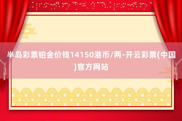 半岛彩票铂金价钱14150港币/两-开云彩票(中国)官方网站