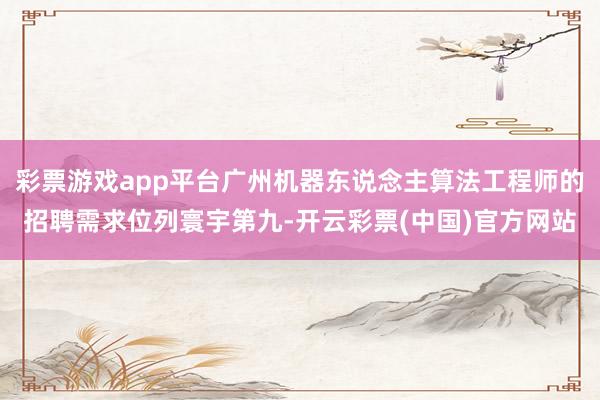 彩票游戏app平台广州机器东说念主算法工程师的招聘需求位列寰宇第九-开云彩票(中国)官方网站