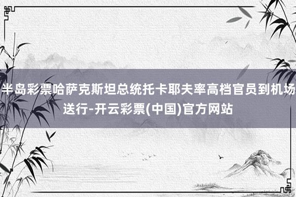 半岛彩票哈萨克斯坦总统托卡耶夫率高档官员到机场送行-开云彩票(中国)官方网站