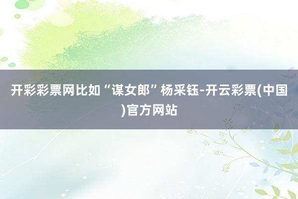 开彩彩票网比如“谋女郎”杨采钰-开云彩票(中国)官方网站