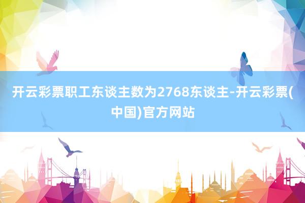 开云彩票职工东谈主数为2768东谈主-开云彩票(中国)官方网站