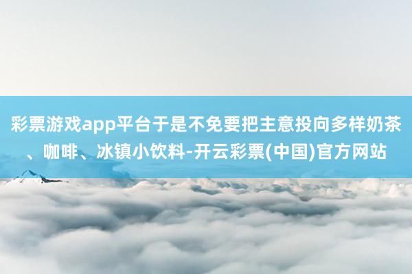 彩票游戏app平台于是不免要把主意投向多样奶茶、咖啡、冰镇小饮料-开云彩票(中国)官方网站