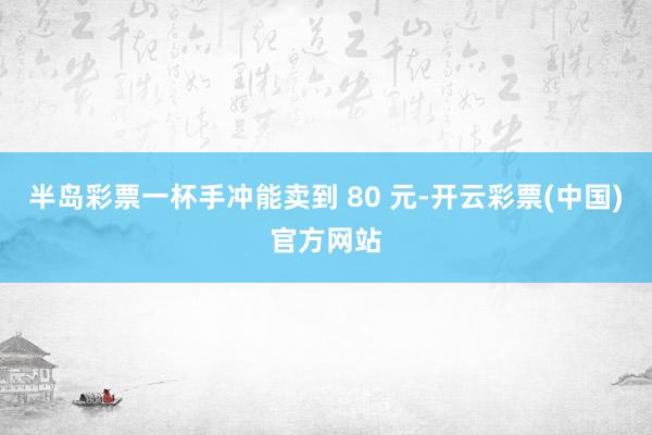 半岛彩票一杯手冲能卖到 80 元-开云彩票(中国)官方网站