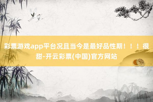 彩票游戏app平台况且当今是最好品性期！！！很甜-开云彩票(中国)官方网站
