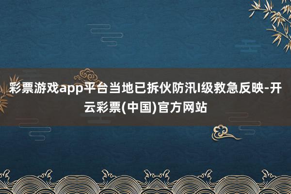 彩票游戏app平台当地已拆伙防汛I级救急反映-开云彩票(中国)官方网站