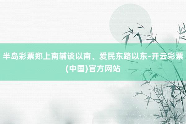 半岛彩票郑上南辅谈以南、爱民东路以东-开云彩票(中国)官方网站