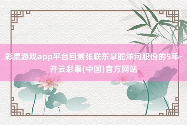 彩票游戏app平台回溯张联东掌舵洋河股份的5年-开云彩票(中国)官方网站