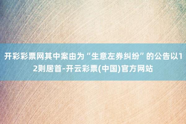 开彩彩票网其中案由为“生意左券纠纷”的公告以12则居首-开云彩票(中国)官方网站