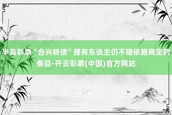 半岛彩票“合兴转债”捏有东谈主仍不错依据商定的条目-开云彩票(中国)官方网站