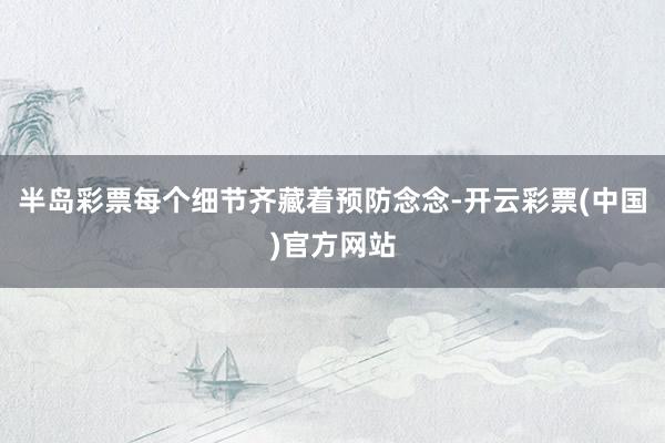 半岛彩票每个细节齐藏着预防念念-开云彩票(中国)官方网站