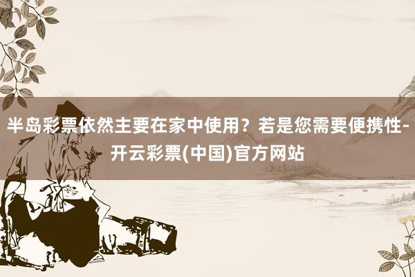 半岛彩票依然主要在家中使用？若是您需要便携性-开云彩票(中国)官方网站