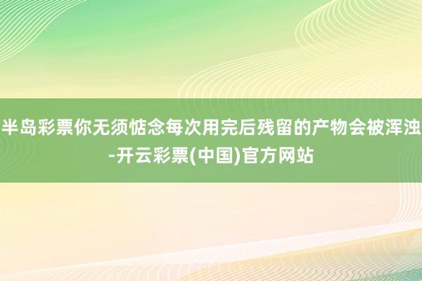 半岛彩票你无须惦念每次用完后残留的产物会被浑浊-开云彩票(中国)官方网站