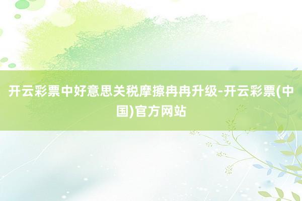 开云彩票中好意思关税摩擦冉冉升级-开云彩票(中国)官方网站