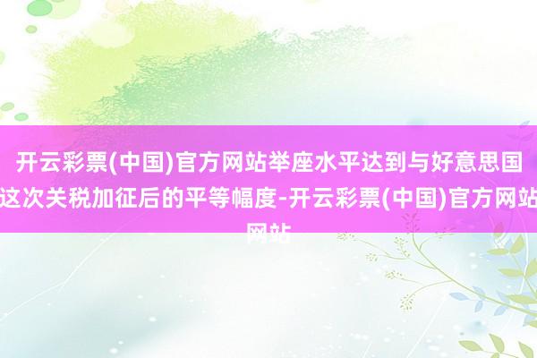开云彩票(中国)官方网站举座水平达到与好意思国这次关税加征后的平等幅度-开云彩票(中国)官方网站