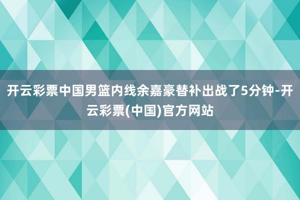 开云彩票中国男篮内线余嘉豪替补出战了5分钟-开云彩票(中国)官方网站