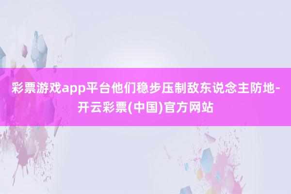 彩票游戏app平台他们稳步压制敌东说念主防地-开云彩票(中国)官方网站