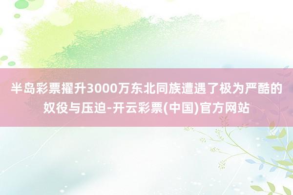 半岛彩票擢升3000万东北同族遭遇了极为严酷的奴役与压迫-开云彩票(中国)官方网站