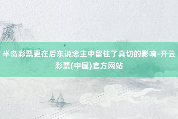 半岛彩票更在后东说念主中留住了真切的影响-开云彩票(中国)官方网站