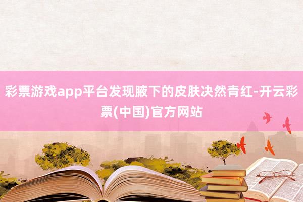 彩票游戏app平台发现腋下的皮肤决然青红-开云彩票(中国)官方网站