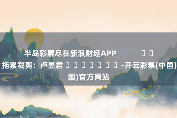 半岛彩票尽在新浪财经APP            						拖累裁剪：卢昱君 							-开云彩票(中国)官方网站