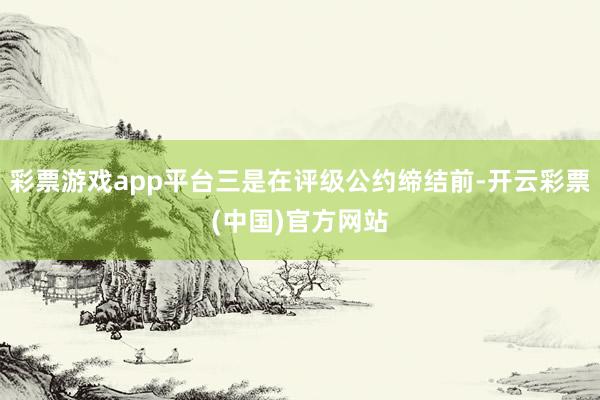 彩票游戏app平台三是在评级公约缔结前-开云彩票(中国)官方网站