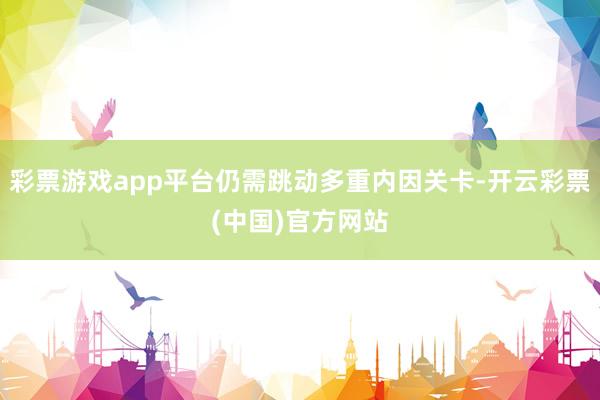 彩票游戏app平台仍需跳动多重内因关卡-开云彩票(中国)官方网站