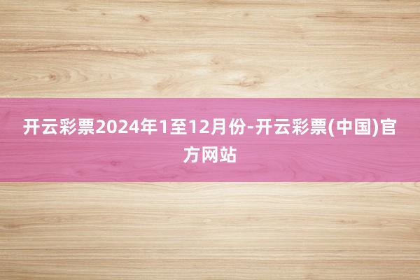 开云彩票　　2024年1至12月份-开云彩票(中国)官方网站