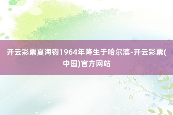 开云彩票夏海钧1964年降生于哈尔滨-开云彩票(中国)官方网站