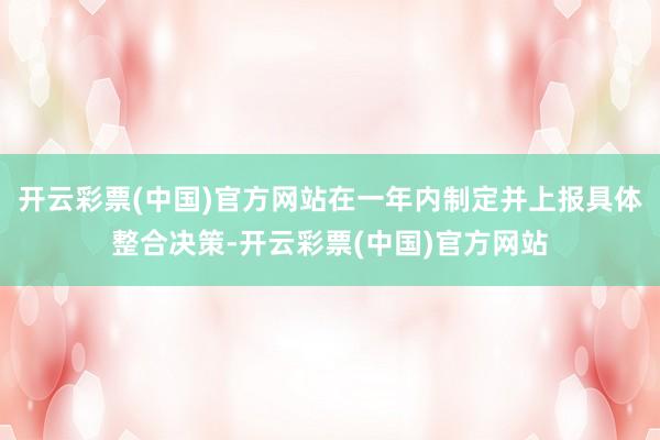开云彩票(中国)官方网站在一年内制定并上报具体整合决策-开云彩票(中国)官方网站