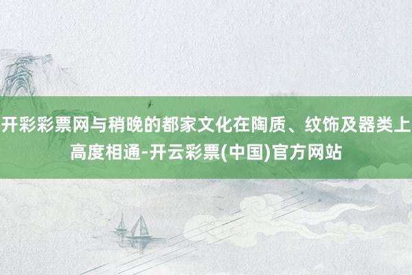 开彩彩票网与稍晚的都家文化在陶质、纹饰及器类上高度相通-开云彩票(中国)官方网站