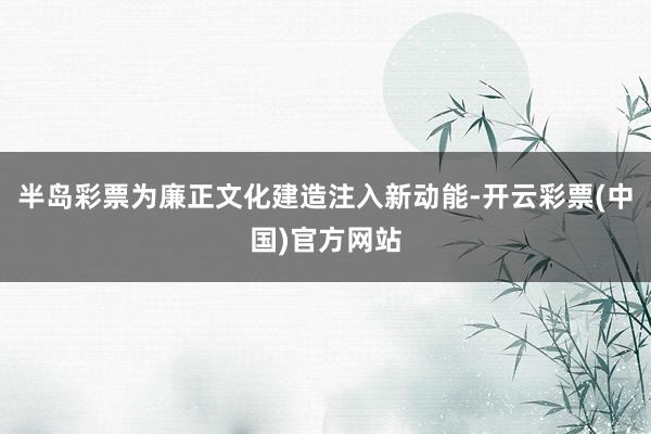 半岛彩票为廉正文化建造注入新动能-开云彩票(中国)官方网站
