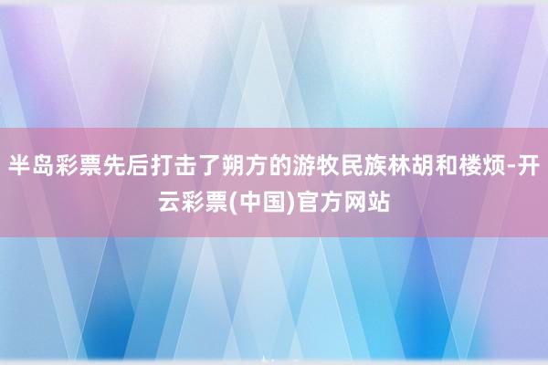 半岛彩票先后打击了朔方的游牧民族林胡和楼烦-开云彩票(中国)官方网站