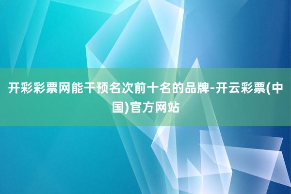 开彩彩票网能干预名次前十名的品牌-开云彩票(中国)官方网站