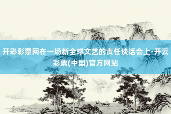 开彩彩票网在一场新全球文艺的责任谈话会上-开云彩票(中国)官方网站