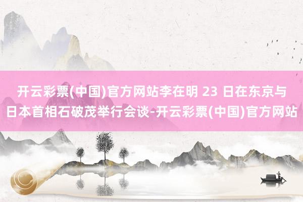 开云彩票(中国)官方网站李在明 23 日在东京与日本首相石破茂举行会谈-开云彩票(中国)官方网站