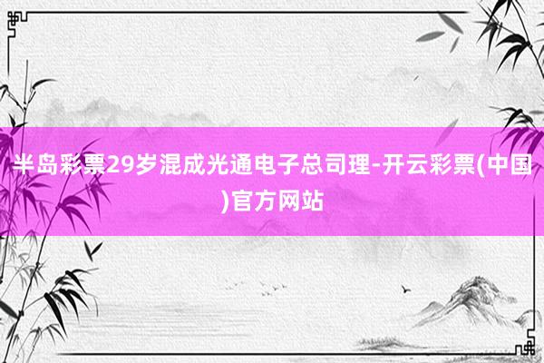 半岛彩票29岁混成光通电子总司理-开云彩票(中国)官方网站