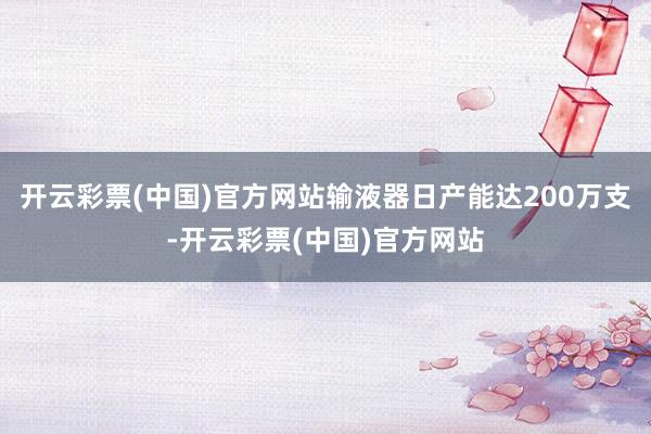 开云彩票(中国)官方网站输液器日产能达200万支-开云彩票(中国)官方网站