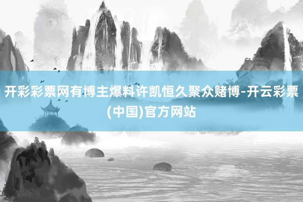 开彩彩票网有博主爆料许凯恒久聚众赌博-开云彩票(中国)官方网站