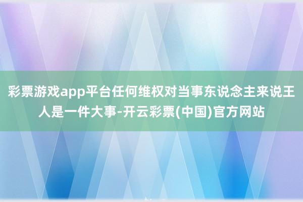 彩票游戏app平台任何维权对当事东说念主来说王人是一件大事-开云彩票(中国)官方网站