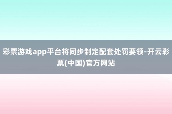 彩票游戏app平台将同步制定配套处罚要领-开云彩票(中国)官方网站