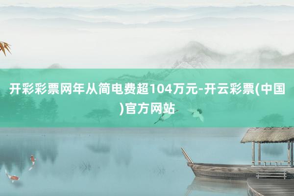 开彩彩票网年从简电费超104万元-开云彩票(中国)官方网站
