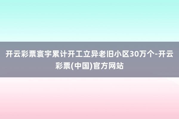开云彩票寰宇累计开工立异老旧小区30万个-开云彩票(中国)官方网站