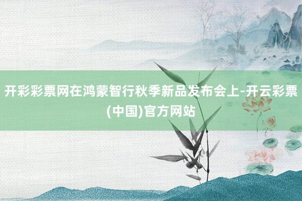 开彩彩票网在鸿蒙智行秋季新品发布会上-开云彩票(中国)官方网站