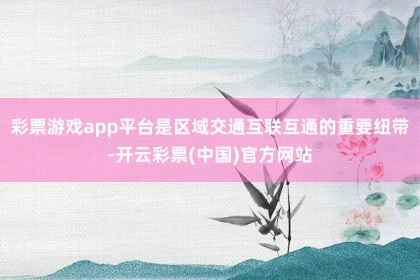 彩票游戏app平台是区域交通互联互通的重要纽带-开云彩票(中国)官方网站