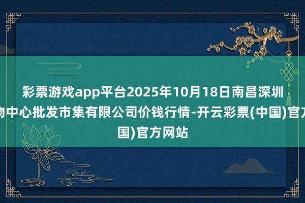 彩票游戏app平台2025年10月18日南昌深圳农产物中心批发市集有限公司价钱行情-开云彩票(中国)官方网站