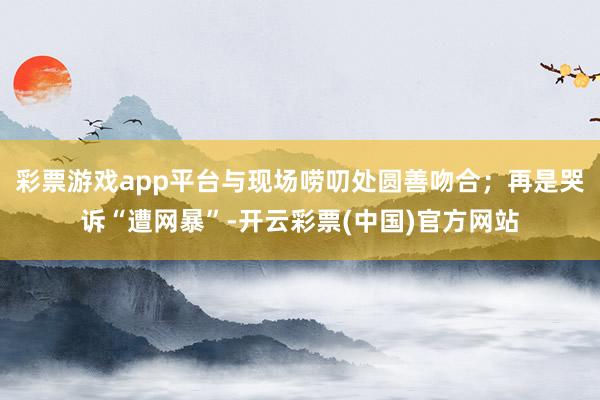 彩票游戏app平台与现场唠叨处圆善吻合；再是哭诉“遭网暴”-开云彩票(中国)官方网站
