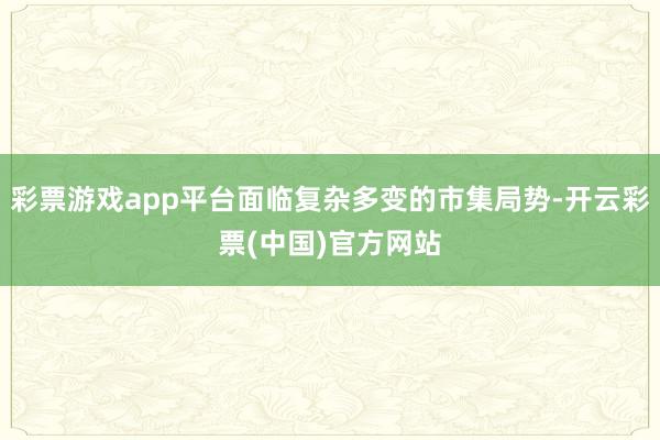 彩票游戏app平台面临复杂多变的市集局势-开云彩票(中国)官方网站