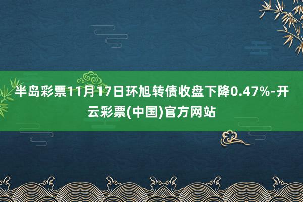 半岛彩票11月17日环旭转债收盘下降0.47%-开云彩票(中国)官方网站