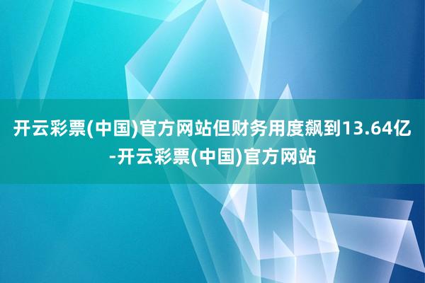 开云彩票(中国)官方网站但财务用度飙到13.64亿-开云彩票(中国)官方网站