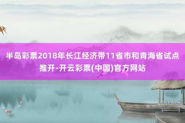 半岛彩票2018年长江经济带11省市和青海省试点推开-开云彩票(中国)官方网站